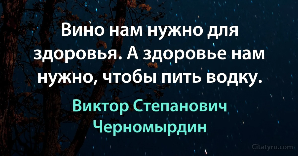 Вино нам нужно для здоровья. А здоровье нам нужно, чтобы пить водку. (Виктор Степанович Черномырдин)