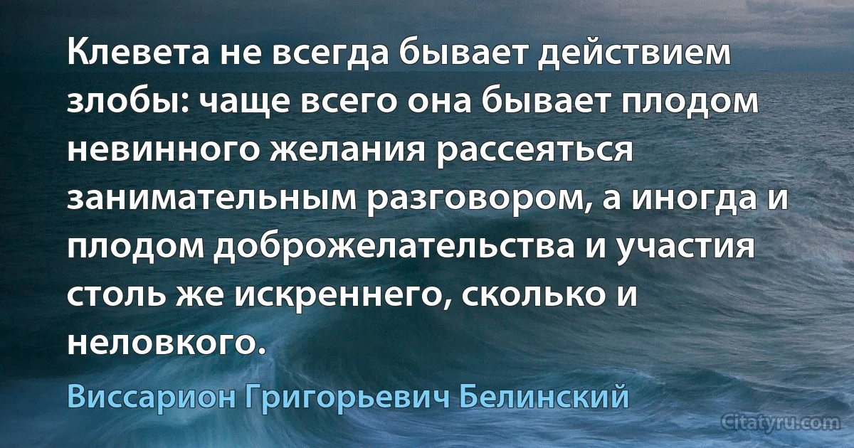 Клевета не всегда бывает действием злобы: чаще всего она бывает плодом невинного желания рассеяться занимательным разговором, а иногда и плодом доброжелательства и участия столь же искреннего, сколько и неловкого. (Виссарион Григорьевич Белинский)