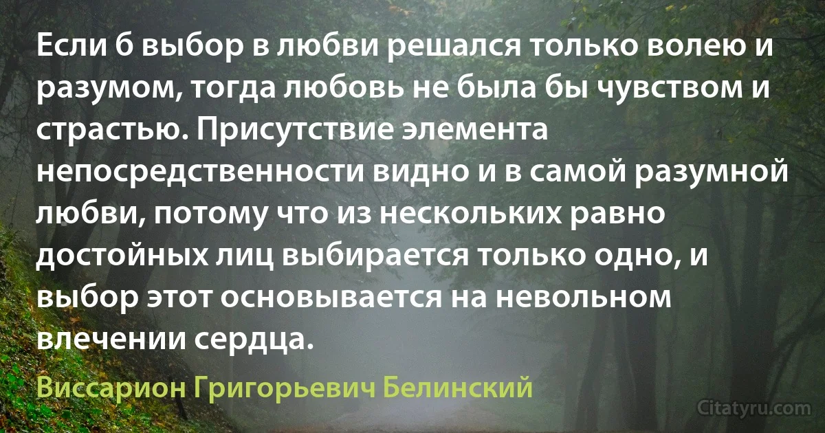 Если б выбор в любви решался только волею и разумом, тогда любовь не была бы чувством и страстью. Присутствие элемента непосредственности видно и в самой разумной любви, потому что из нескольких равно достойных лиц выбирается только одно, и выбор этот основывается на невольном влечении сердца. (Виссарион Григорьевич Белинский)