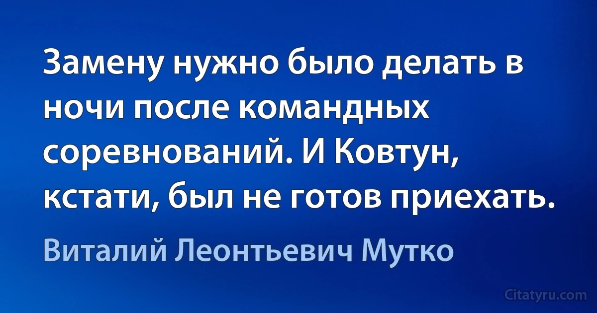 Замену нужно было делать в ночи после командных соревнований. И Ковтун, кстати, был не готов приехать. (Виталий Леонтьевич Мутко)