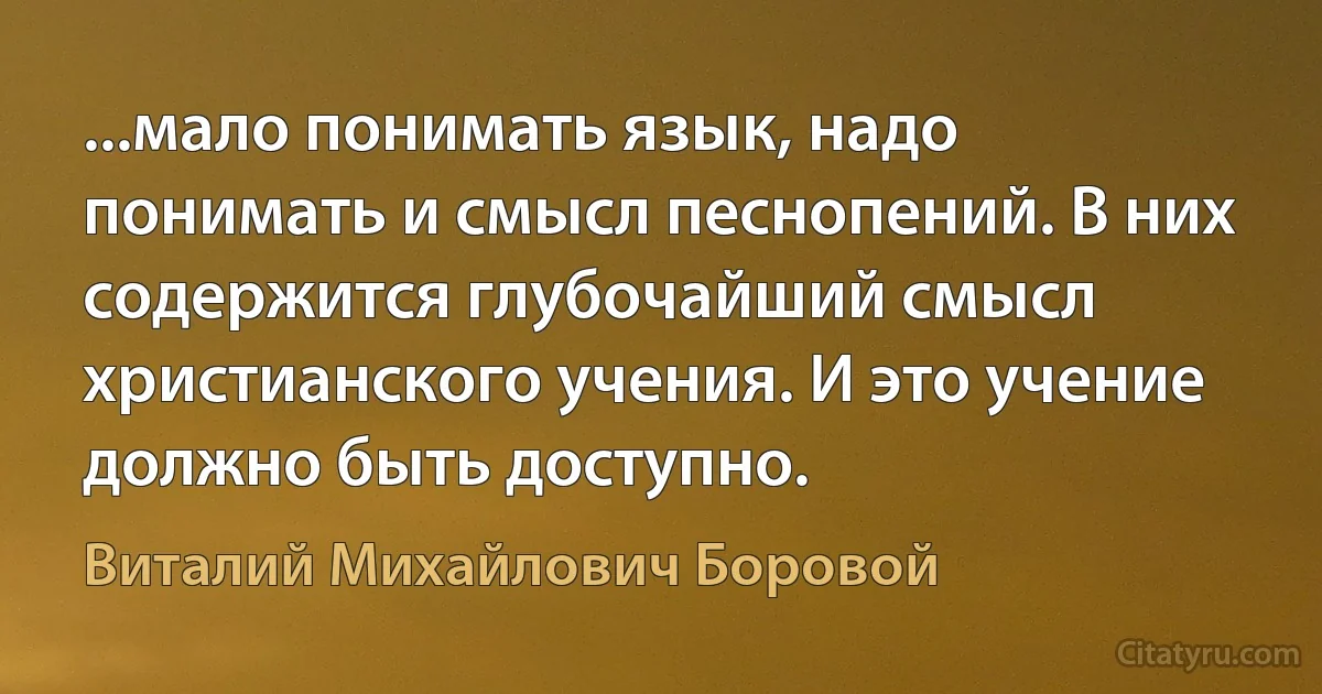 ...мало понимать язык, надо понимать и смысл песнопений. В них содержится глубочайший смысл христианского учения. И это учение должно быть доступно. (Виталий Михайлович Боровой)