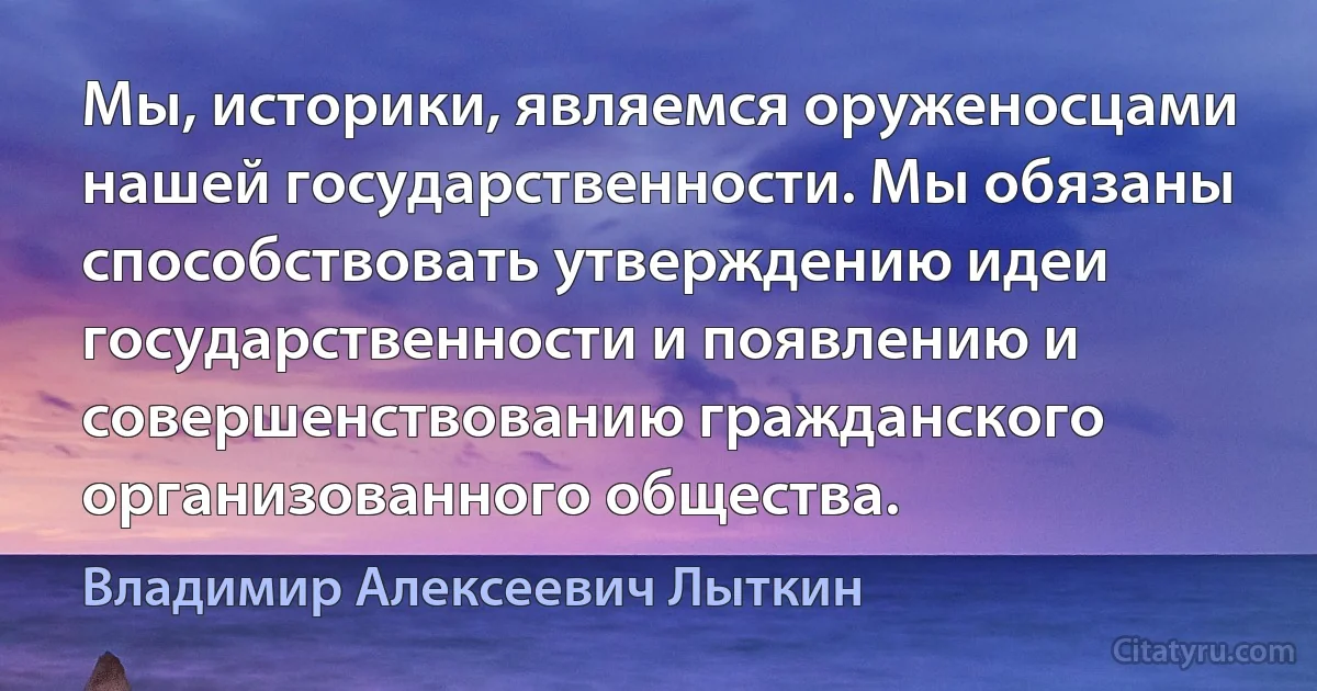 Мы, историки, являемся оруженосцами нашей государственности. Мы обязаны способствовать утверждению идеи государственности и появлению и совершенствованию гражданского организованного общества. (Владимир Алексеевич Лыткин)