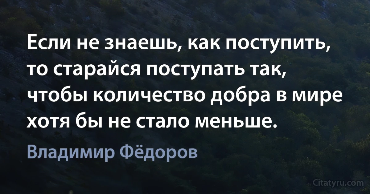 Если не знаешь, как поступить, то старайся поступать так, чтобы количество добра в мире хотя бы не стало меньше. (Владимир Фёдоров)