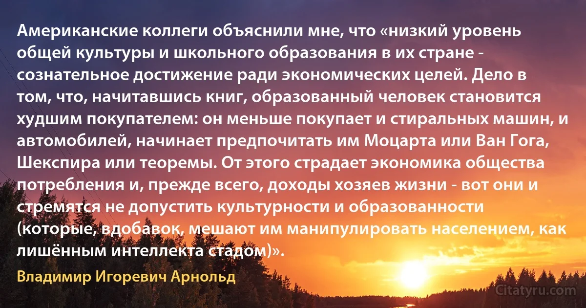 Американские коллеги объяснили мне, что «низкий уровень общей культуры и школьного образования в их стране - сознательное достижение ради экономических целей. Дело в том, что, начитавшись книг, образованный человек становится худшим покупателем: он меньше покупает и стиральных машин, и автомобилей, начинает предпочитать им Моцарта или Ван Гога, Шекспира или теоремы. От этого страдает экономика общества потребления и, прежде всего, доходы хозяев жизни - вот они и стремятся не допустить культурности и образованности (которые, вдобавок, мешают им манипулировать населением, как лишённым интеллекта стадом)». (Владимир Игоревич Арнольд)