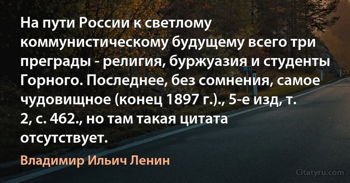 На пути России к светлому коммунистическому будущему всего три преграды - религия, буржуазия и студенты Горного. Последнее, без сомнения, самое чудовищное (конец 1897 г.)., 5-е изд, т. 2, с. 462., но там такая цитата отсутствует. (Владимир Ильич Ленин)