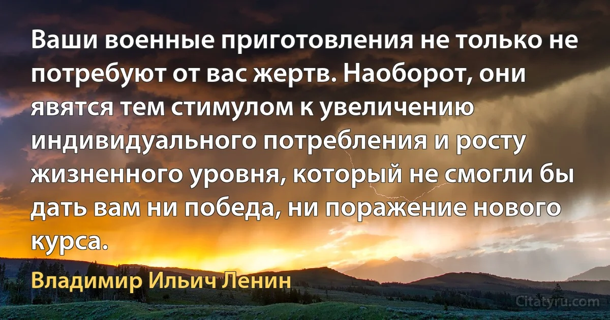 Ваши военные приготовления не только не потребуют от вас жертв. Наоборот, они явятся тем стимулом к увеличению индивидуального потребления и росту жизненного уровня, который не смогли бы дать вам ни победа, ни поражение нового курса. (Владимир Ильич Ленин)