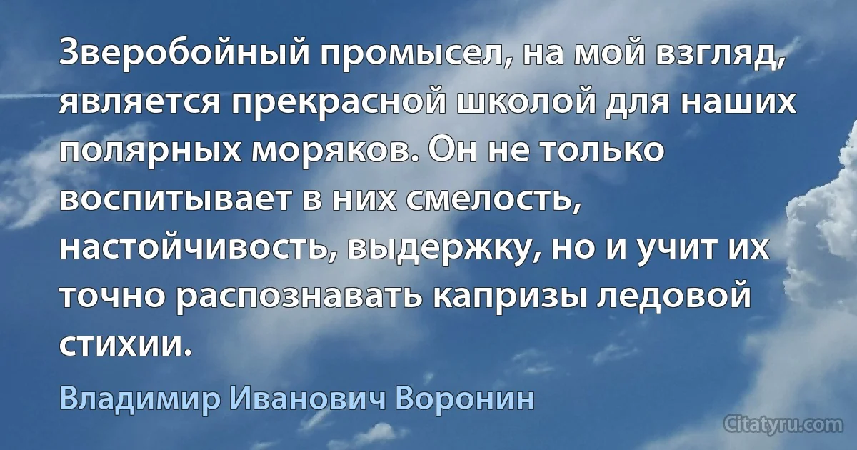 Зверобойный промысел, на мой взгляд, является прекрасной школой для наших полярных моряков. Он не только воспитывает в них смелость, настойчивость, выдержку, но и учит их точно распознавать капризы ледовой стихии. (Владимир Иванович Воронин)