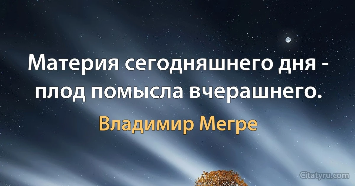 Материя сегодняшнего дня - плод помысла вчерашнего. (Владимир Мегре)