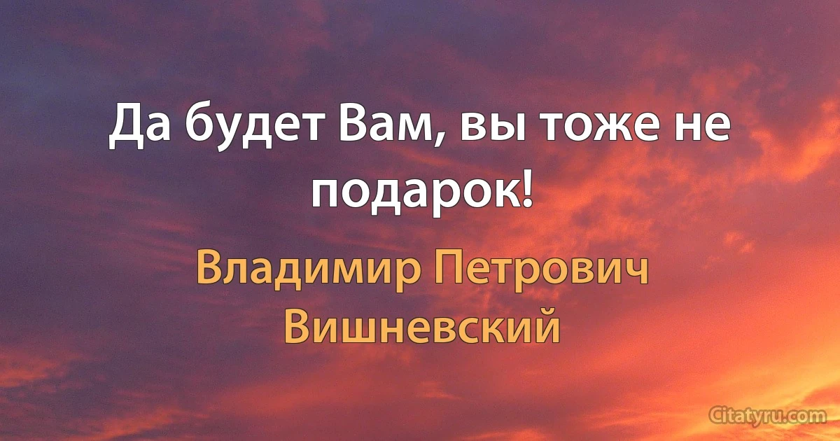 Да будет Вам, вы тоже не подарок! (Владимир Петрович Вишневский)