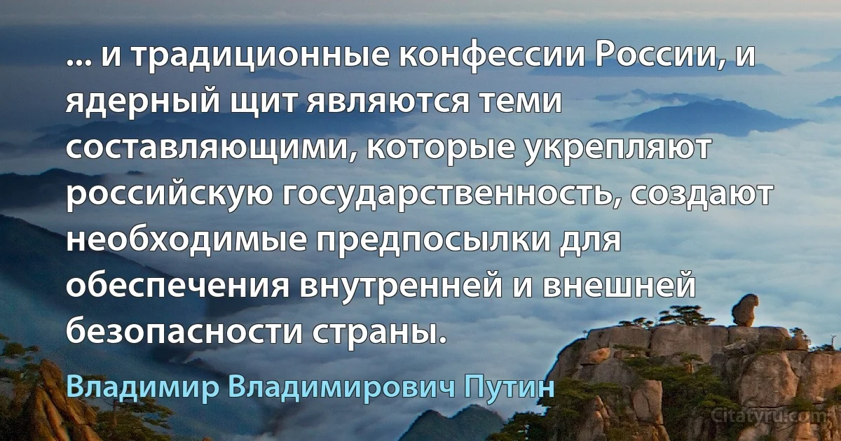 ... и традиционные конфессии России, и ядерный щит являются теми составляющими, которые укрепляют российскую государственность, создают необходимые предпосылки для обеспечения внутренней и внешней безопасности страны. (Владимир Владимирович Путин)