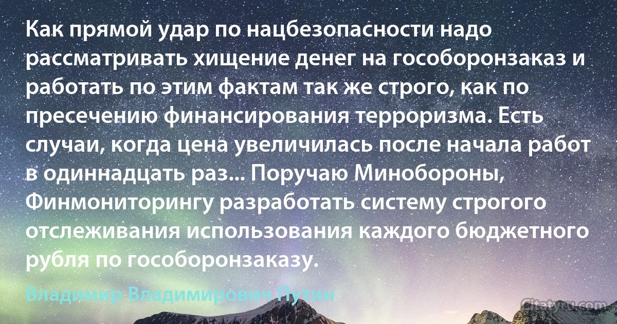 Как прямой удар по нацбезопасности надо рассматривать хищение денег на гособоронзаказ и работать по этим фактам так же строго, как по пресечению финансирования терроризма. Есть случаи, когда цена увеличилась после начала работ в одиннадцать раз... Поручаю Минобороны, Финмониторингу разработать систему строгого отслеживания использования каждого бюджетного рубля по гособоронзаказу. (Владимир Владимирович Путин)