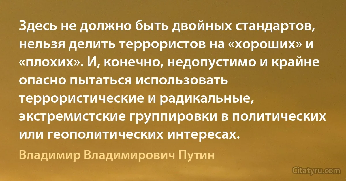 Здесь не должно быть двойных стандартов, нельзя делить террористов на «хороших» и «плохих». И, конечно, недопустимо и крайне опасно пытаться использовать террористические и радикальные, экстремистские группировки в политических или геополитических интересах. (Владимир Владимирович Путин)