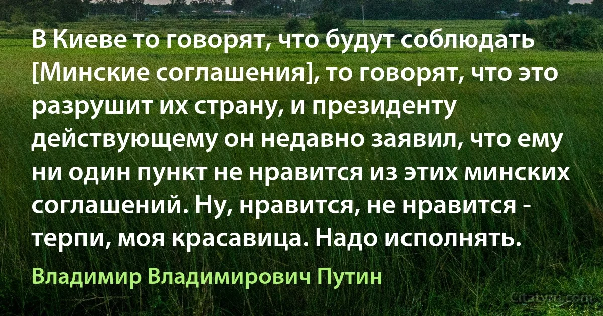 В Киеве то говорят, что будут соблюдать [Минские соглашения], то говорят, что это разрушит их страну, и президенту действующему он недавно заявил, что ему ни один пункт не нравится из этих минских соглашений. Ну, нравится, не нравится - терпи, моя красавица. Надо исполнять. (Владимир Владимирович Путин)