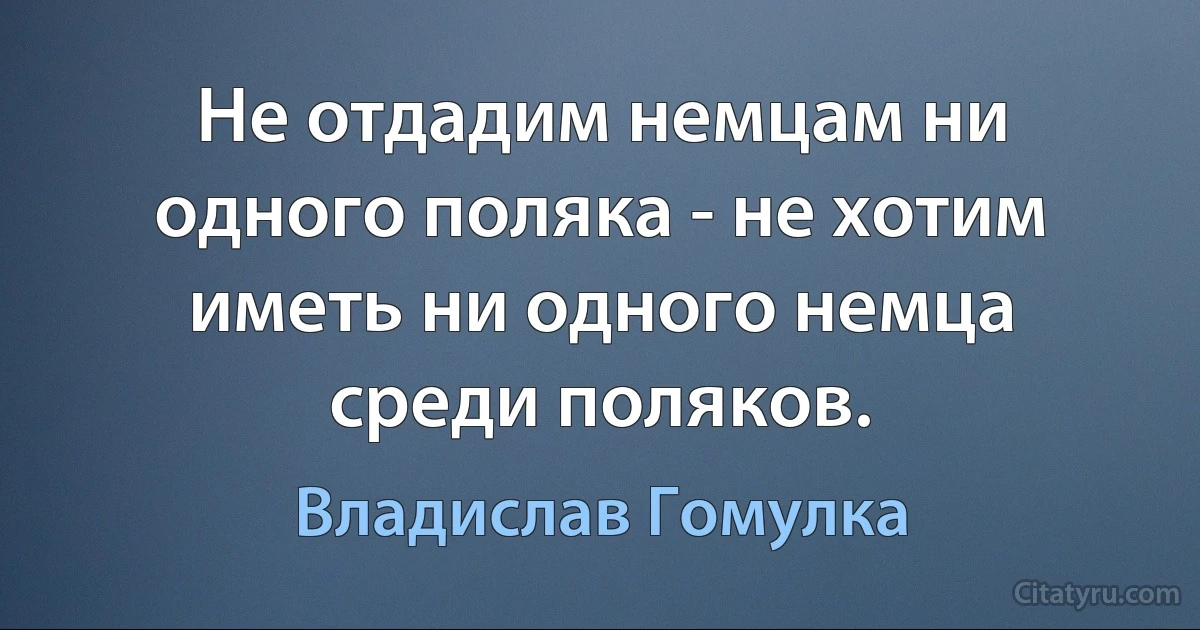 Не отдадим немцам ни одного поляка - не хотим иметь ни одного немца среди поляков. (Владислав Гомулка)