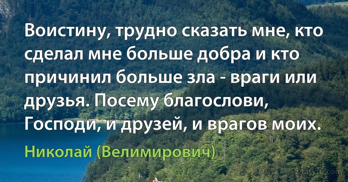 Воистину, трудно сказать мне, кто сделал мне больше добра и кто причинил больше зла - враги или друзья. Посему благослови, Господи, и друзей, и врагов моих. (Николай (Велимирович))