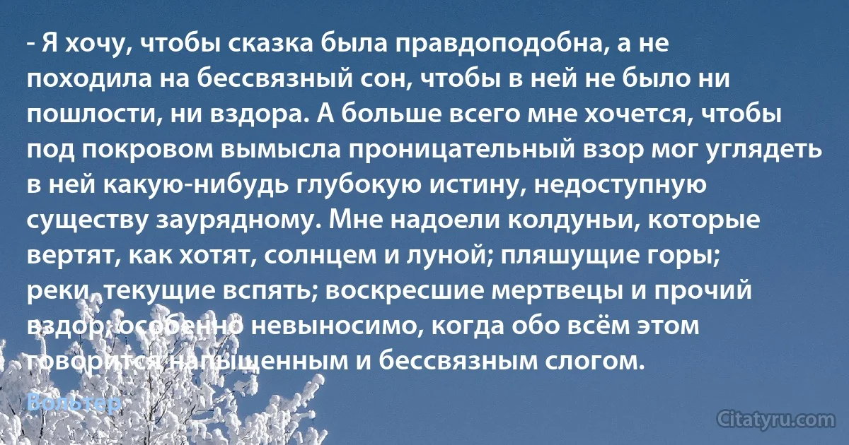 - Я хочу, чтобы сказка была правдоподобна, а не походила на бессвязный сон, чтобы в ней не было ни пошлости, ни вздора. А больше всего мне хочется, чтобы под покровом вымысла проницательный взор мог углядеть в ней какую-нибудь глубокую истину, недоступную существу заурядному. Мне надоели колдуньи, которые вертят, как хотят, солнцем и луной; пляшущие горы; реки, текущие вспять; воскресшие мертвецы и прочий вздор; особенно невыносимо, когда обо всём этом говорится напыщенным и бессвязным слогом. (Вольтер)