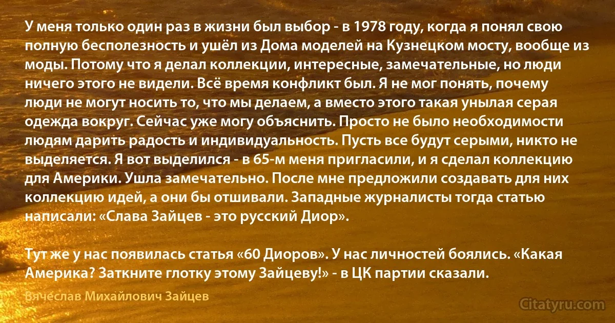 У меня только один раз в жизни был выбор - в 1978 году, когда я понял свою полную бесполезность и ушёл из Дома моделей на Кузнецком мосту, вообще из моды. Потому что я делал коллекции, интересные, замечательные, но люди ничего этого не видели. Всё время конфликт был. Я не мог понять, почему люди не могут носить то, что мы делаем, а вместо этого такая унылая серая одежда вокруг. Сейчас уже могу объяснить. Просто не было необходимости людям дарить радость и индивидуальность. Пусть все будут серыми, никто не выделяется. Я вот выделился - в 65-м меня пригласили, и я сделал коллекцию для Америки. Ушла замечательно. После мне предложили создавать для них коллекцию идей, а они бы отшивали. Западные журналисты тогда статью написали: «Слава Зайцев - это русский Диор».

Тут же у нас появилась статья «60 Диоров». У нас личностей боялись. «Какая Америка? Заткните глотку этому Зайцеву!» - в ЦК партии сказали. (Вячеслав Михайлович Зайцев)