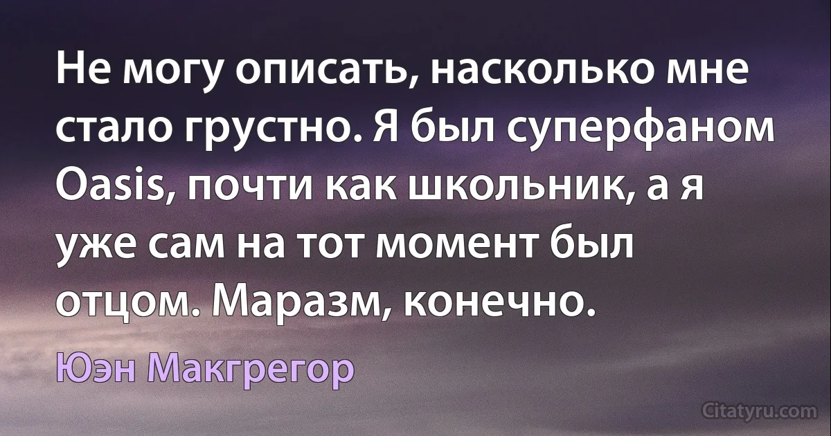 Не могу описать, насколько мне стало грустно. Я был суперфаном Oasis, почти как школьник, а я уже сам на тот момент был отцом. Маразм, конечно. (Юэн Макгрегор)