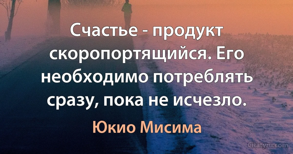 Счастье - продукт скоропортящийся. Его необходимо потреблять сразу, пока не исчезло. (Юкио Мисима)