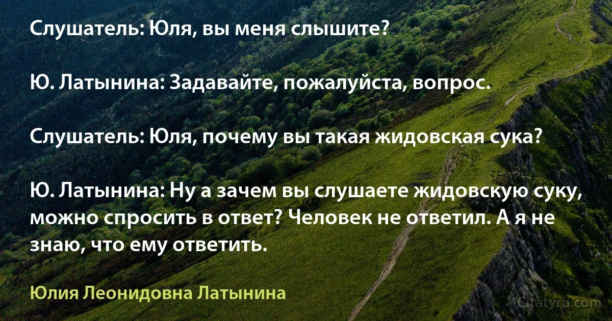 Слушатель: Юля, вы меня слышите?

Ю. Латынина: Задавайте, пожалуйста, вопрос.

Слушатель: Юля, почему вы такая жидовская сука?

Ю. Латынина: Ну а зачем вы слушаете жидовскую суку, можно спросить в ответ? Человек не ответил. А я не знаю, что ему ответить. (Юлия Леонидовна Латынина)