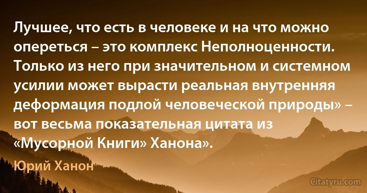 Лучшее, что есть в человеке и на что можно опереться – это комплекс Неполноценности. Только из него при значительном и системном усилии может вырасти реальная внутренняя деформация подлой человеческой природы» – вот весьма показательная цитата из «Мусорной Книги» Ханона». (Юрий Ханон)