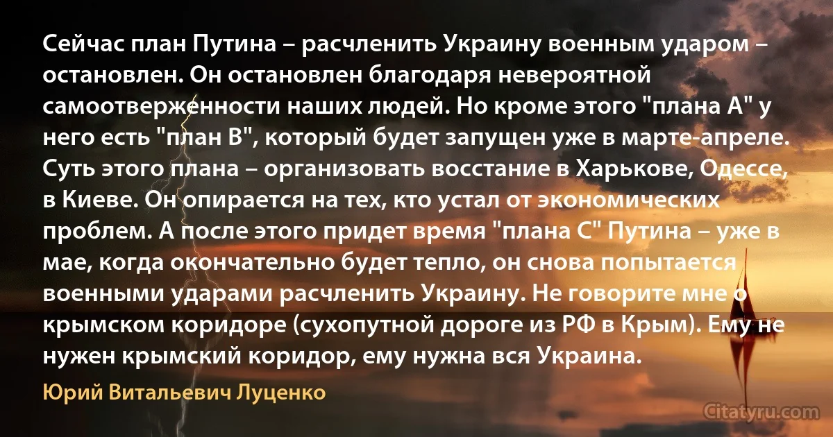 Сейчас план Путина – расчленить Украину военным ударом – остановлен. Он остановлен благодаря невероятной самоотверженности наших людей. Но кроме этого "плана А" у него есть "план B", который будет запущен уже в марте-апреле. Суть этого плана – организовать восстание в Харькове, Одессе, в Киеве. Он опирается на тех, кто устал от экономических проблем. А после этого придет время "плана С" Путина – уже в мае, когда окончательно будет тепло, он снова попытается военными ударами расчленить Украину. Не говорите мне о крымском коридоре (сухопутной дороге из РФ в Крым). Ему не нужен крымский коридор, ему нужна вся Украина. (Юрий Витальевич Луценко)