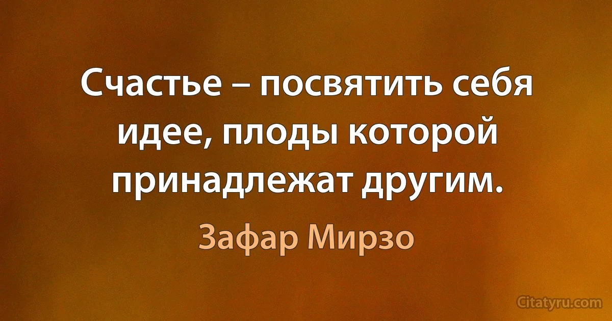 Счастье – посвятить себя идее, плоды которой принадлежат другим. (Зафар Мирзо)