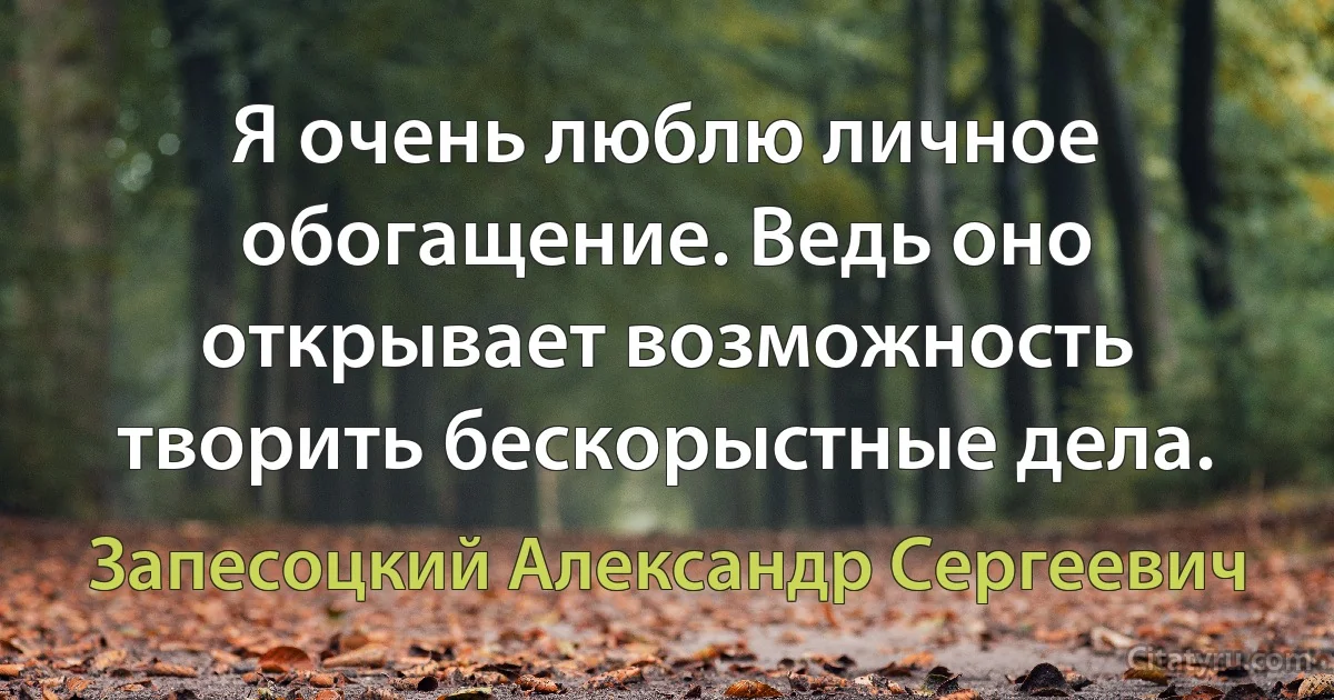 Я очень люблю личное обогащение. Ведь оно открывает возможность творить бескорыстные дела. (Запесоцкий Александр Сергеевич)