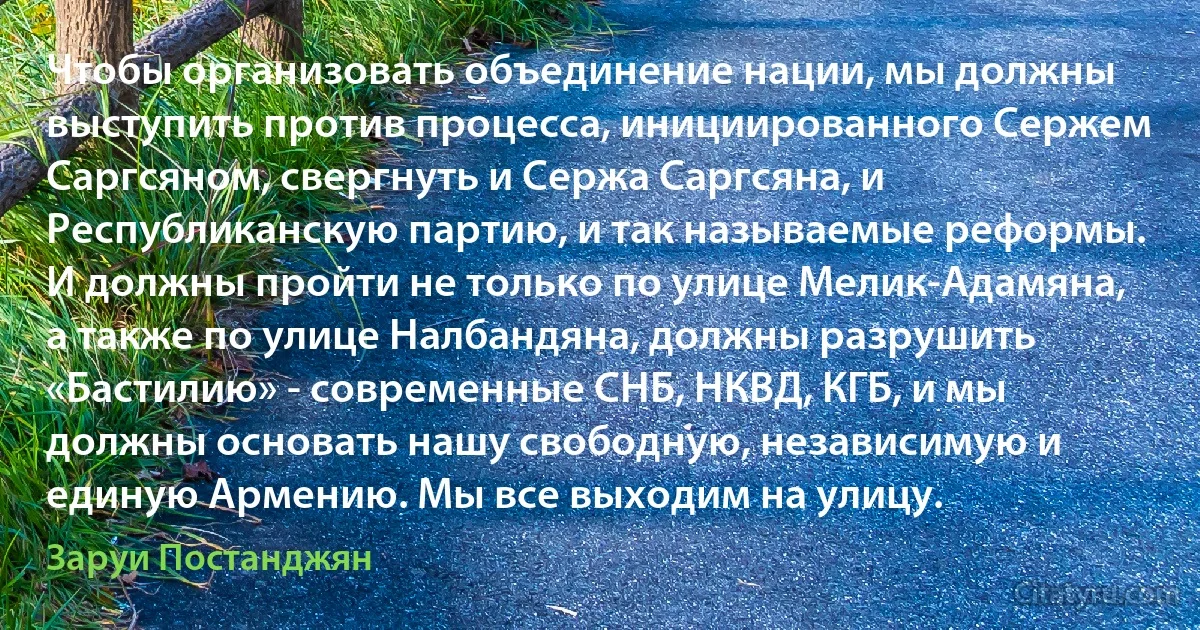 Чтобы организовать объединение нации, мы должны выступить против процесса, инициированного Сержем Саргсяном, свергнуть и Сержа Саргсяна, и Республиканскую партию, и так называемые реформы. И должны пройти не только по улице Мелик-Адамяна, а также по улице Налбандяна, должны разрушить «Бастилию» - современные СНБ, НКВД, КГБ, и мы должны основать нашу свободную, независимую и единую Армению. Мы все выходим на улицу. (Заруи Постанджян)