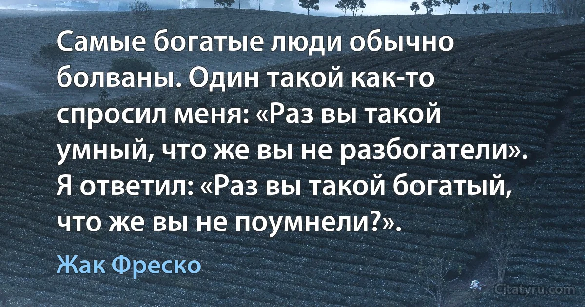 Самые богатые люди обычно болваны. Один такой как-то спросил меня: «Раз вы такой умный, что же вы не разбогатели». Я ответил: «Раз вы такой богатый, что же вы не поумнели?». (Жак Фреско)