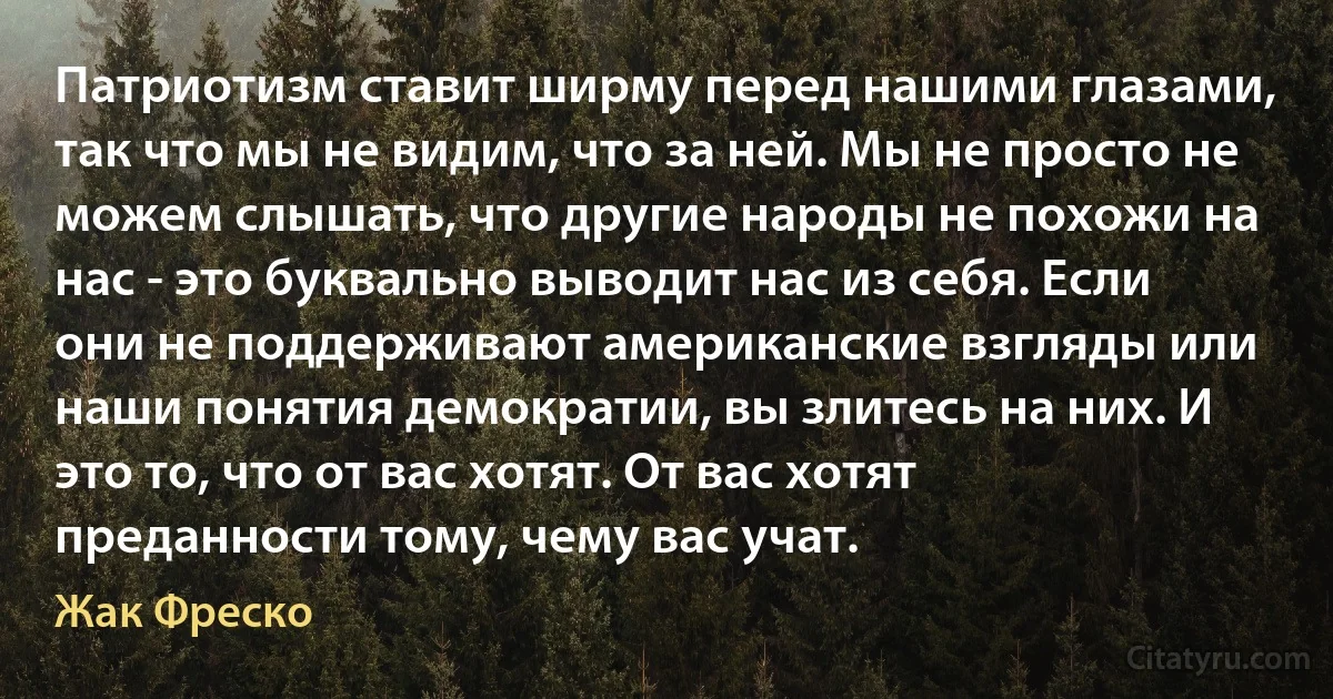 Патриотизм ставит ширму перед нашими глазами, так что мы не видим, что за ней. Мы не просто не можем слышать, что другие народы не похожи на нас - это буквально выводит нас из себя. Если они не поддерживают американские взгляды или наши понятия демократии, вы злитесь на них. И это то, что от вас хотят. От вас хотят преданности тому, чему вас учат. (Жак Фреско)