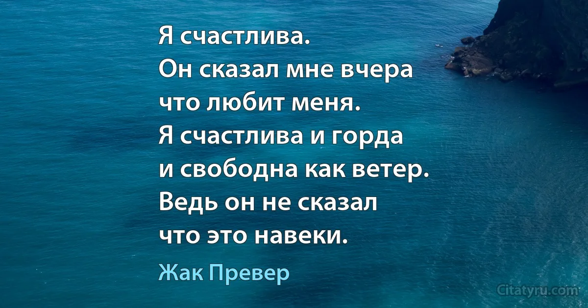 Я счастлива.
Он сказал мне вчера
что любит меня.
Я счастлива и горда
и свободна как ветер.
Ведь он не сказал
что это навеки. (Жак Превер)