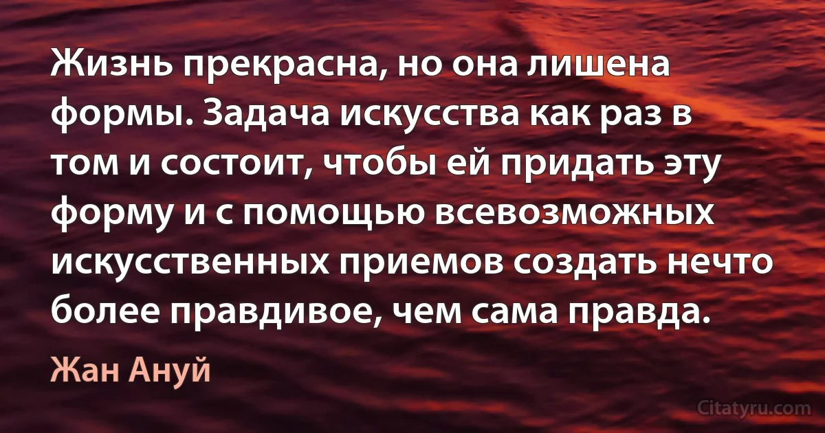 Жизнь прекрасна, но она лишена формы. Задача искусства как раз в том и состоит, чтобы ей придать эту форму и с помощью всевозможных искусственных приемов создать нечто более правдивое, чем сама правда. (Жан Ануй)