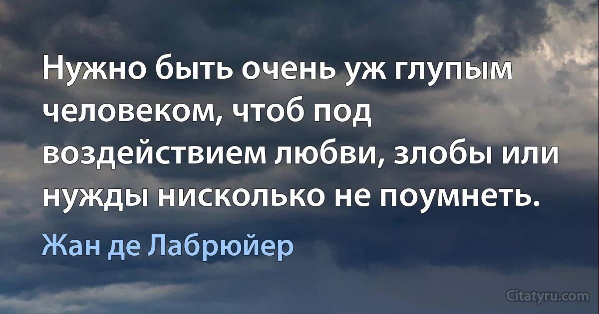 Нужно быть очень уж глупым человеком, чтоб под воздействием любви, злобы или нужды нисколько не поумнеть. (Жан де Лабрюйер)