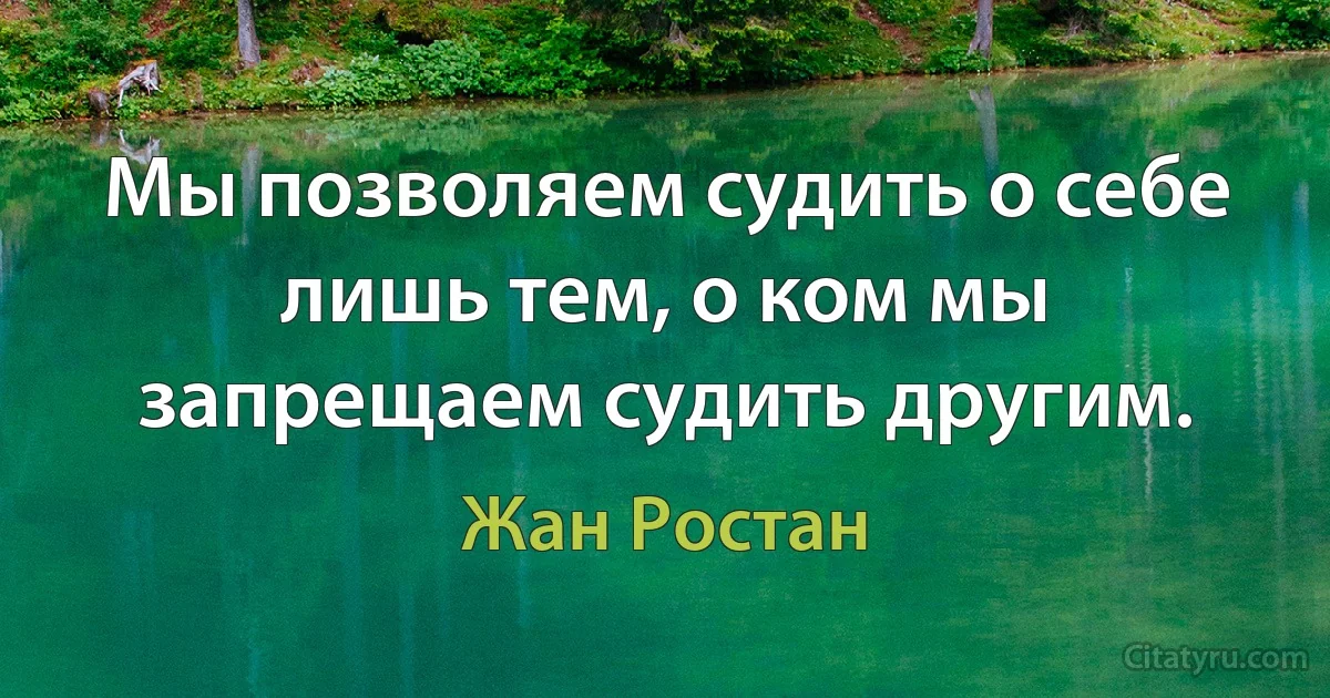 Мы позволяем судить о себе лишь тем, о ком мы запрещаем судить другим. (Жан Ростан)