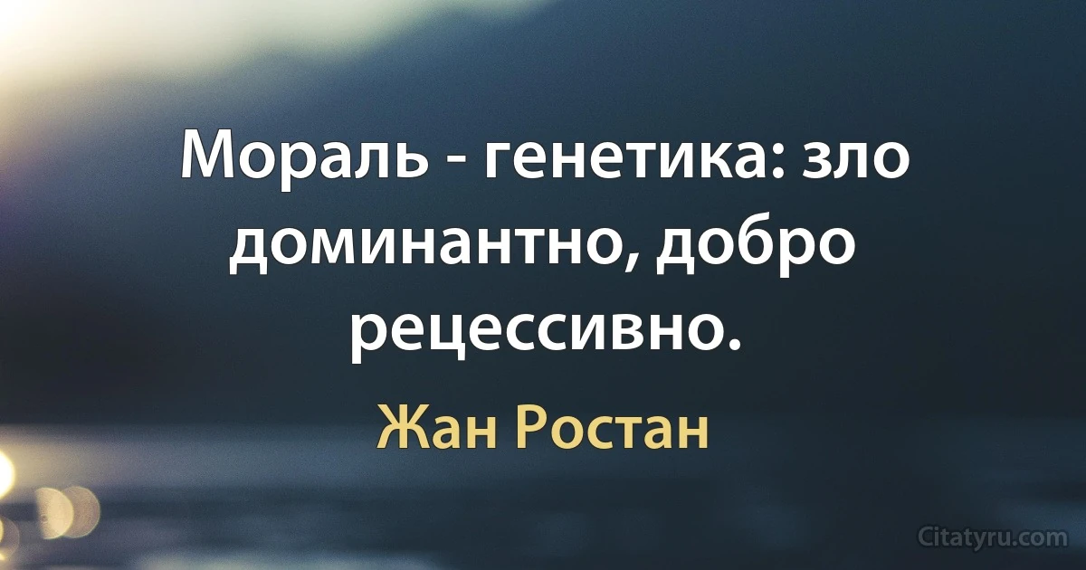 Мораль - генетика: зло доминантно, добро рецессивно. (Жан Ростан)