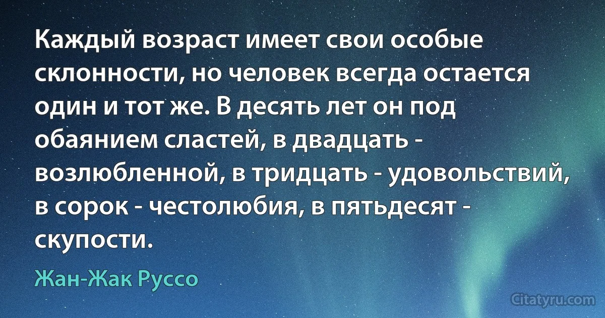 Каждый возраст имеет свои особые склонности, но человек всегда остается один и тот же. В десять лет он под обаянием сластей, в двадцать - возлюбленной, в тридцать - удовольствий, в сорок - честолюбия, в пятьдесят - скупости. (Жан-Жак Руссо)