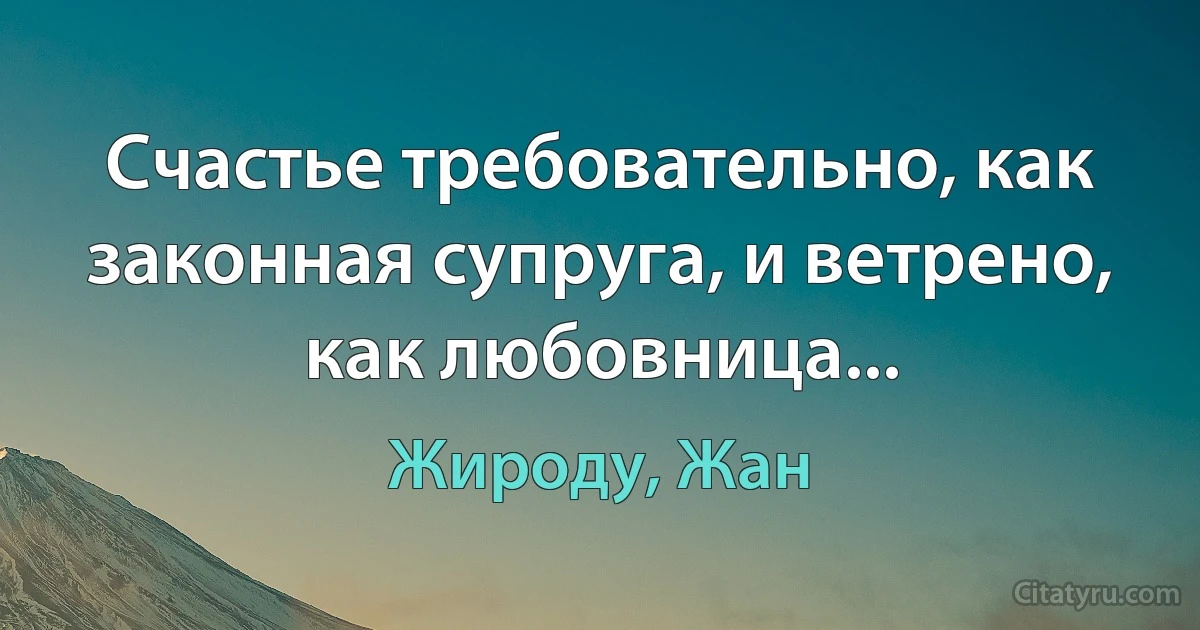 Счастье требовательно, как законная супруга, и ветрено, как любовница... (Жироду, Жан)