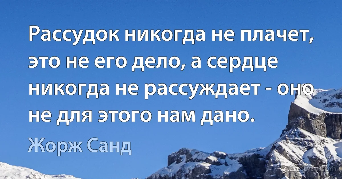 Рассудок никогда не плачет, это не его дело, а сердце никогда не рассуждает - оно не для этого нам дано. (Жорж Санд)