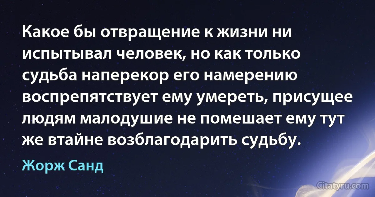 Какое бы отвращение к жизни ни испытывал человек, но как только судьба наперекор его намерению воспрепятствует ему умереть, присущее людям малодушие не помешает ему тут же втайне возблагодарить судьбу. (Жорж Санд)