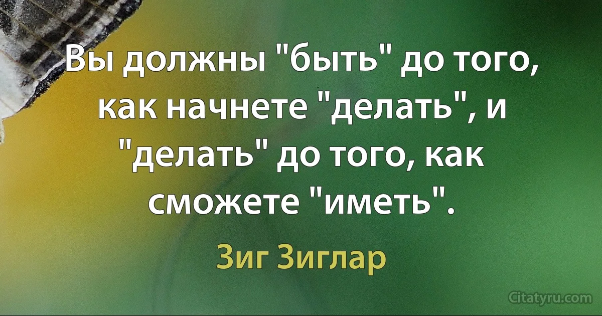 Вы должны "быть" до того, как начнете "делать", и "делать" до того, как сможете "иметь". (Зиг Зиглар)