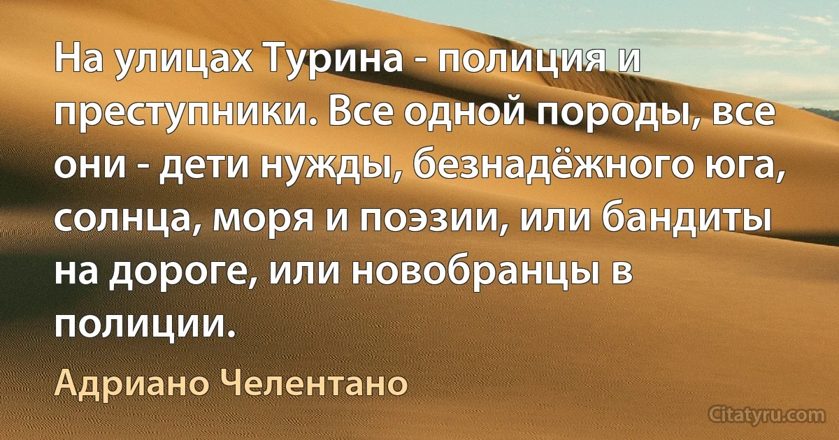 На улицах Турина - полиция и преступники. Все одной породы, все они - дети нужды, безнадёжного юга, солнца, моря и поэзии, или бандиты на дороге, или новобранцы в полиции. (Адриано Челентано)