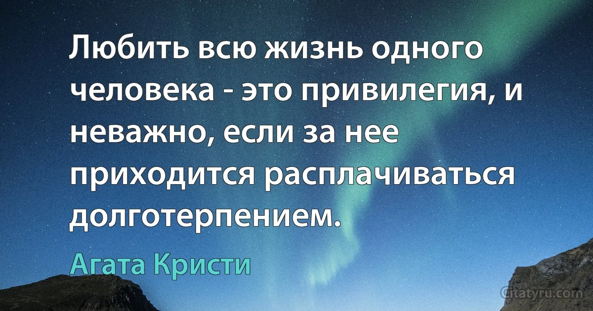 Любить всю жизнь одного человека - это привилегия, и неважно, если за нее приходится расплачиваться долготерпением. (Агата Кристи)