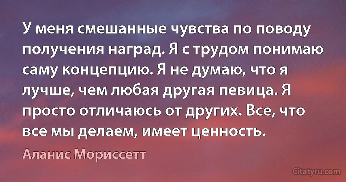 У меня смешанные чувства по поводу получения наград. Я с трудом понимаю саму концепцию. Я не думаю, что я лучше, чем любая другая певица. Я просто отличаюсь от других. Все, что все мы делаем, имеет ценность. (Аланис Мориссетт)