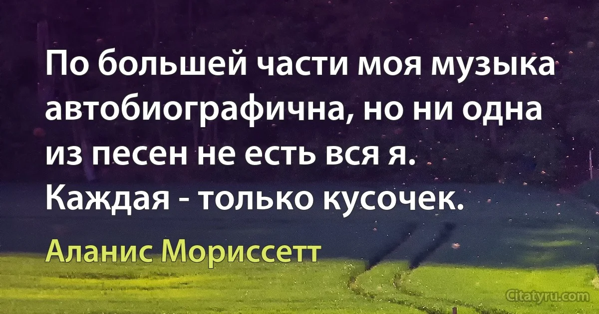 По большей части моя музыка автобиографична, но ни одна из песен не есть вся я. Каждая - только кусочек. (Аланис Мориссетт)