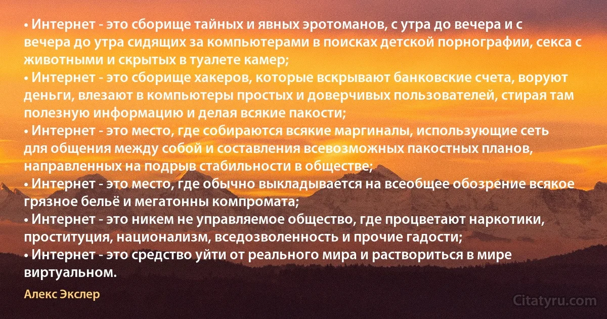 • Интернет - это сборище тайных и явных эротоманов, с утра до вечера и с вечера до утра сидящих за компьютерами в поисках детской порнографии, секса с животными и скрытых в туалете камер;
• Интернет - это сборище хакеров, которые вскрывают банковские счета, воруют деньги, влезают в компьютеры простых и доверчивых пользователей, стирая там полезную информацию и делая всякие пакости;
• Интернет - это место, где собираются всякие маргиналы, использующие сеть для общения между собой и составления всевозможных пакостных планов, направленных на подрыв стабильности в обществе;
• Интернет - это место, где обычно выкладывается на всеобщее обозрение всякое грязное бельё и мегатонны компромата;
• Интернет - это никем не управляемое общество, где процветают наркотики, проституция, национализм, вседозволенность и прочие гадости;
• Интернет - это средство уйти от реального мира и раствориться в мире виртуальном. (Алекс Экслер)