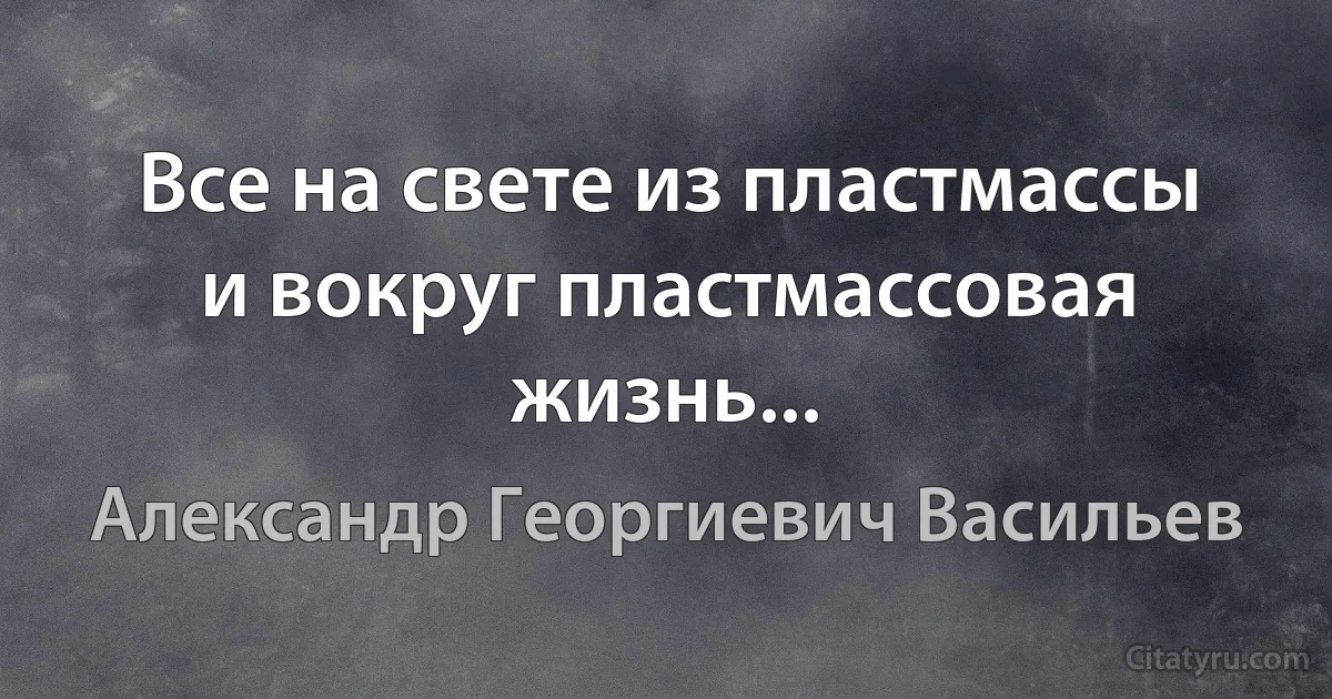 Все на свете из пластмассы и вокруг пластмассовая жизнь... (Александр Георгиевич Васильев)