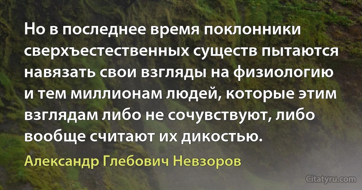 Но в последнее время поклонники сверхъестественных существ пытаются навязать свои взгляды на физиологию и тем миллионам людей, которые этим взглядам либо не сочувствуют, либо вообще считают их дикостью. (Александр Глебович Невзоров)