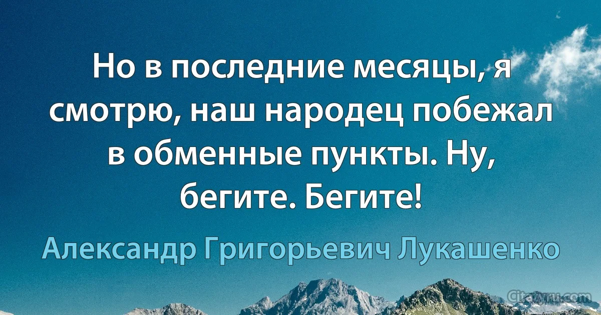 Но в последние месяцы, я смотрю, наш народец побежал в обменные пункты. Ну, бегите. Бегите! (Александр Григорьевич Лукашенко)