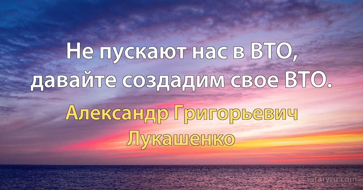 Не пускают нас в ВТО, давайте создадим свое ВТО. (Александр Григорьевич Лукашенко)